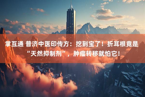 掌互通 普济中医印传方：挖到宝了！折耳根竟是 “天然抑制剂”，肿瘤转移就怕它！