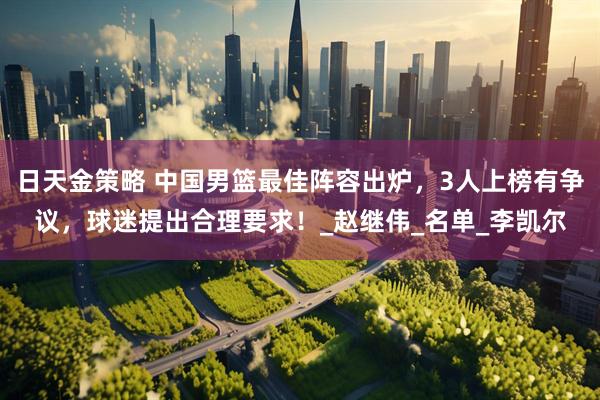 日天金策略 中国男篮最佳阵容出炉，3人上榜有争议，球迷提出合理要求！_赵继伟_名单_李凯尔