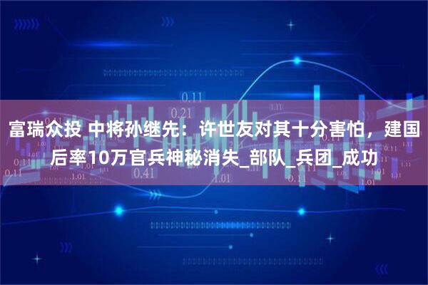 富瑞众投 中将孙继先：许世友对其十分害怕，建国后率10万官兵神秘消失_部队_兵团_成功