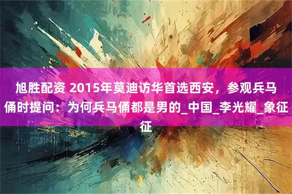 旭胜配资 2015年莫迪访华首选西安，参观兵马俑时提问：为何兵马俑都是男的_中国_李光耀_象征