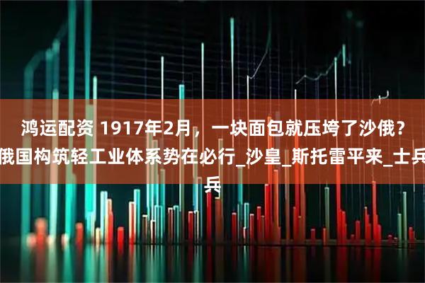鸿运配资 1917年2月，一块面包就压垮了沙俄？俄国构筑轻工业体系势在必行_沙皇_斯托雷平来_士兵