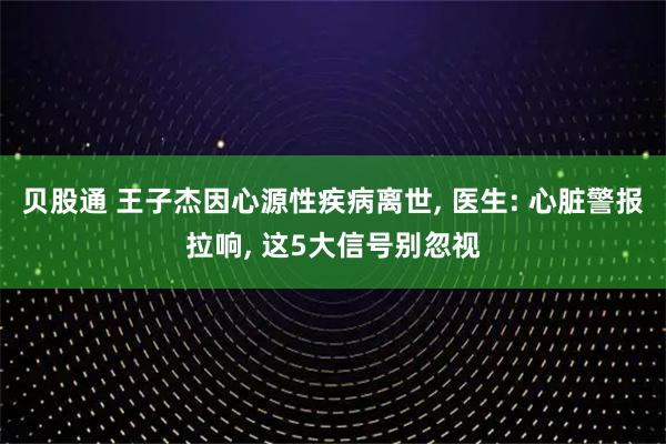 贝股通 王子杰因心源性疾病离世, 医生: 心脏警报拉响, 这5大信号别忽视