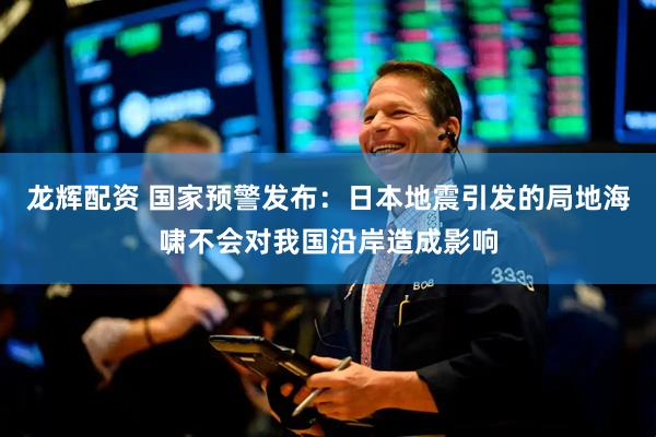 龙辉配资 国家预警发布：日本地震引发的局地海啸不会对我国沿岸造成影响