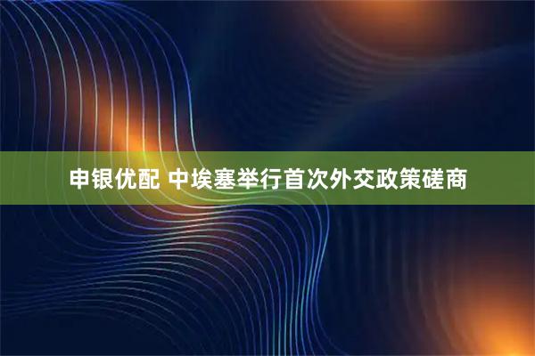 申银优配 中埃塞举行首次外交政策磋商