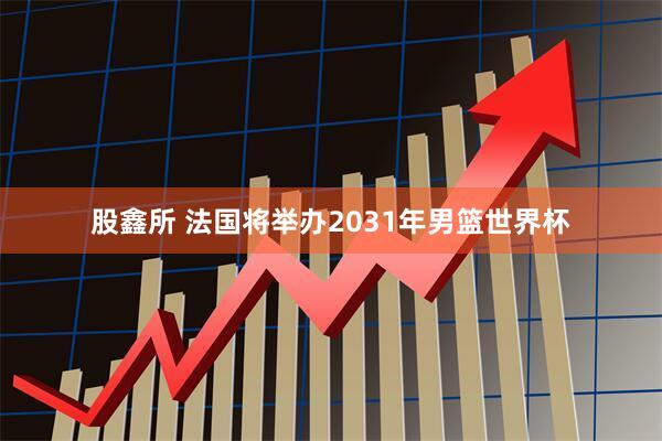 股鑫所 法国将举办2031年男篮世界杯
