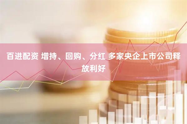 百进配资 增持、回购、分红 多家央企上市公司释放利好