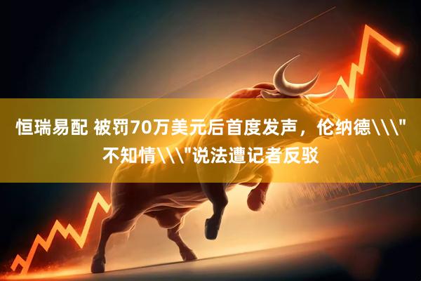 恒瑞易配 被罚70万美元后首度发声，伦纳德\＂不知情\＂说法遭记者反驳